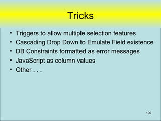 Tricks
•   Triggers to allow multiple selection features
•   Cascading Drop Down to Emulate Field existence
•   DB Constraints formatted as error messages
•   JavaScript as column values
•   Other . . .




                                               100
 