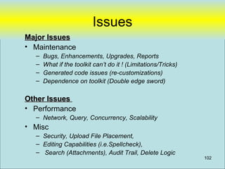 Issues
Major Issues
• Maintenance
  –   Bugs, Enhancements, Upgrades, Reports
  –   What if the toolkit can’t do it ! (Limitations/Tricks)
  –   Generated code issues (re-customizations)
  –   Dependence on toolkit (Double edge sword)

Other Issues
• Performance
  – Network, Query, Concurrency, Scalability
• Misc
  – Security, Upload File Placement,
  – Editing Capabilities (i.e.Spellcheck),
  – Search (Attachments), Audit Trail, Delete Logic
                                                               102
 