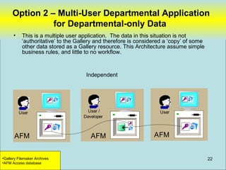 Option 2 – Multi-User Departmental Application
               for Departmental-only Data
      •    This is a multiple user application. The data in this situation is not
           ‘authoritative’ to the Gallery and therefore is considered a ‘copy’ of some
           other data stored as a Gallery resource. This Architecture assume simple
           business rules, and little to no workflow.



                                     Independent




          User                        User /                       User
                                    Developer



       AFM                             AFM                       AFM


•Gallery Filemaker Archives                                                              22
•AFM Access database
 