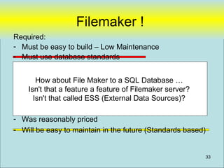 Filemaker !
Required:
- Must be easy to build – Low Maintenance
- Must use database standards
- Must have Security
- Must have adequate performance
      How about File Maker to a SQL Database …
    Isn't that a feature a feature of Filemaker server?
Desired: that called ESS (External Data Sources)?
      Isn't
- We did not need to install it (e.g. Web based)
- Was reasonably priced
- Will be easy to maintain in the future (Standards based)


                                                             33
 