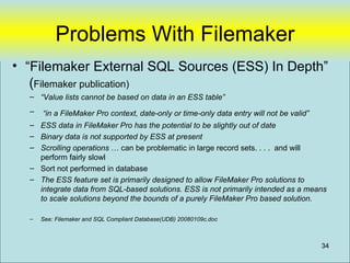 Problems With Filemaker
• “Filemaker External SQL Sources (ESS) In Depth”
   (Filemaker publication)
  – “Value lists cannot be based on data in an ESS table”
  –   “in a FileMaker Pro context, date-only or time-only data entry will not be valid”
  – ESS data in FileMaker Pro has the potential to be slightly out of date
  – Binary data is not supported by ESS at present
  – Scrolling operations … can be problematic in large record sets. . . . and will
    perform fairly slowl
  – Sort not performed in database
  – The ESS feature set is primarily designed to allow FileMaker Pro solutions to
    integrate data from SQL-based solutions. ESS is not primarily intended as a means
    to scale solutions beyond the bounds of a purely FileMaker Pro based solution.

  –   See: Filemaker and SQL Compliant Database(UDB) 20080109c.doc



                                                                                          34
 