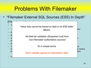 Problems With Filemaker
• “Filemaker External SQL Sources (ESS) In Depth”
   (Filemaker publication)
  – “Value lists cannot be based on data in an ESS table”
                 “Value lists cannot be based on data in an ESS table”
  –   “in a FileMaker Pro context, date-only or time-only data entry will not be valid”
                                          Means
  – ESS data in FileMaker Pro has the potential to be slightly out of date
  – Binary data is not supported by ESS at present
                      No field list validation (Dropdown List) from
  – Scrolling operations … can be problematic in large record sets. . . . and will
    perform fairly slowl non-Filemaker authoritative sources!
  – Sort not performed in database
  – The ESS feature set is primarily designed to termsFileMaker Pro solutions to
                                    Or in simple allow
    integrate data from SQL-based solutions. ESS is not primarily intended as a means
    to scale solutions beyond the bounds of a purely FileMaker Pro based solution.
                        “Can’t validate against to authoritative data”
  –   See: Filemaker and SQL Compliant Database(UDB) 20080109c.doc



                                                                                          35
 