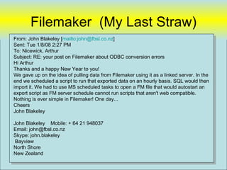 Filemaker (My Last Straw)
From: John Blakeley [mailto:john@fbsl.co.nz]
Sent: Tue 1/8/08 2:27 PM
To: Nicewick, Arthur
Subject: RE: your post on Filemaker about ODBC conversion errors
Hi Arthur
Thanks and a happy New Year to you!
We gave up on the idea of pulling data from Filemaker using it as a linked server. In the
end we scheduled a script to run that exported data on an hourly basis. SQL would then
import it. We had to use MS scheduled tasks to open a FM file that would autostart an
export script as FM server schedule cannot run scripts that aren't web compatible.
Nothing is ever simple in Filemaker! One day...
Cheers
John Blakeley

John Blakeley Mobile: + 64 21 948037
Email: john@fbsl.co.nz
Skype: john.blakeley
 Bayview
North Shore
New Zealand
                                                                                        36
 