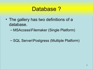 Database ?
• The gallery has two definitions of a
  database.
  – MSAccessFilemaker (Single Platform)

  – SQL ServerPostgress (Multiple Platform)




                                               7
 