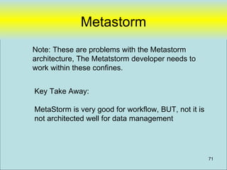 Metastorm
Note: These are problems with the Metastorm
architecture, The Metatstorm developer needs to
work within these confines.


Key Take Away:

MetaStorm is very good for workflow, BUT, not it is
not architected well for data management




                                                      71
 