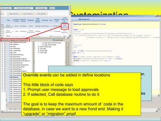 Screen Customization




Override events can behard to say “no” since, it so easy … However,
                     Very added in define locations
                       I really demand a very good reason, and prefer
This little block of code says        To avoid this . . .
1. Prompt user message to load approvals
2. If selected, CallLots of this, can cause serious maintenance issues
                      database routine to do it

The goal is to keep the maximum amount of code in the
database, in case we want to a new frond end .Making it
“upgrade” or “migration” proof                                           76
 