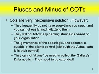 Pluses and Minus of COTs
• Cots are very inexpensive solution.. However:
  – They frequently do not have everything you need, and
    you cannot easily modifyExtend them
  – They will not follow any naming standards based on
    your organization
  – The governance of the codelogic and schema is
    outside of the clients control (Although the Actual data
    is in their control)
  – They cannot “Alone” be used to collect the Gallery’s
    Data needs – They need to be extended!

                                                           8
 