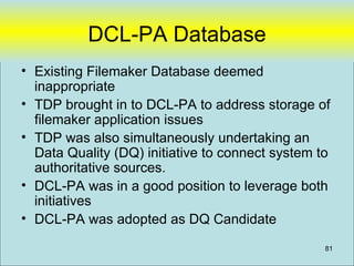 DCL-PA Database
• Existing Filemaker Database deemed
  inappropriate
• TDP brought in to DCL-PA to address storage of
  filemaker application issues
• TDP was also simultaneously undertaking an
  Data Quality (DQ) initiative to connect system to
  authoritative sources.
• DCL-PA was in a good position to leverage both
  initiatives
• DCL-PA was adopted as DQ Candidate

                                                  81
 