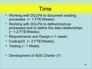 Time
• Working with DCLPA to document existing
  processes (~ 1 FTEWeeks)
• Working with DCLPA to defineimprove
  processed and to define the data relationships
  (~ 1-2 FTEWeeks)
• Requirements and Design (~1 week)
• CodingUI (~ 2 FTEWeeks)
• Testing (~ 1 Week)

• Development of ADS Charter (?)

                                                   82
 