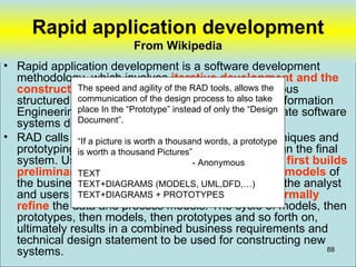 Rapid application development
                          From Wikipedia
• Rapid application development is a software development
  methodology, which involves iterative development and the
  construction of prototypes. theis a merger of various
               The speed and agility of It RAD tools, allows the
  structured techniques, especially the data also take Information
               communication of the design process to driven
               place In the “Prototype” instead of only the “Design
  Engineering with prototyping techniques to accelerate software
               Document”.
  systems development.
• RAD calls for a picture is worth a thousand structured techniques and
               “If the interactive use of words, a prototype
  prototyping is worth a thousand Pictures”
               to define user's requirements and design the final
  system. Using structured techniques the developer first builds
                                             - Anonymous
  preliminary data models and business process models of
               TEXT
  the business requirements. Prototyping then helps the analyst
               TEXT+DIAGRAMS (MODELS, UML,DFD,…)
  and users to verify those requirements and to formally
               TEXT+DIAGRAMS + PROTOTYPES
  refine the data and process models. The cycle of models, then
  prototypes, then models, then prototypes and so forth on,
  ultimately results in a combined business requirements and
  technical design statement to be used for constructing new
  systems.                                                           88
 