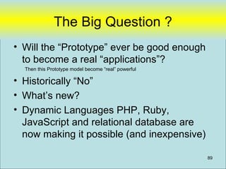 The Big Question ?
• Will the “Prototype” ever be good enough
  to become a real “applications”?
  Then this Prototype model become “real” powerful

• Historically “No”
• What’s new?
• Dynamic Languages PHP, Ruby,
  JavaScript and relational database are
  now making it possible (and inexpensive)

                                                     89
 