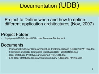 Documentation (UDB)

    Project to Define when and how to define
    different application architectures (Nov, 2007)

Project Folder
•   ngagrouptTDPProjectsUDB - User Database Deployment


Documents
     –   Proposed End User Data Architecture Implementations (UDB) 20071129a.doc
     –   Filemaker and SQL Compliant Database(UDB) 20080109c.doc
     –   User Database Prototype and Alpha Five(UDB).doc
     –   End User Database Deployments Summary (UDB) 20071128a.doc



                                                                             9
 