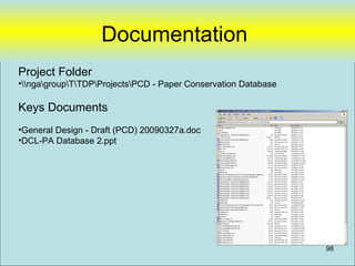 Documentation
Project Folder
•ngagroupTTDPProjectsPCD - Paper Conservation Database

Keys Documents
•General Design - Draft (PCD) 20090327a.doc
•DCL-PA Database 2.ppt




                                                                98
 
