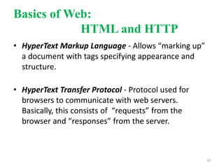 Basics of Web:
HTML and HTTP
• HyperText Markup Language - Allows “marking up”
a document with tags specifying appearance and
structure.
• HyperText Transfer Protocol - Protocol used for
browsers to communicate with web servers.
Basically, this consists of “requests” from the
browser and “responses” from the server.
10
 