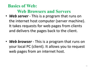 Basics of Web:
Web Browsers and Servers
• Web server - This is a program that runs on
the internet host computer (server machine).
It takes requests for web pages from clients
and delivers the pages back to the client.
• Web browser - This is a program that runs on
your local PC (client). It allows you to request
web pages from an internet host.
11
 