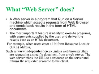 What “Web Server” does?
• A Web server is a program that Run on a Server
machine which accepts requests from Web Browser
and sends back results in the form of HTML
documents.
• The most important feature is ability to execute programs,
with arguments supplied by the user, and deliver the
results back as an HTML document.
For example, when users enter a Uniform Resource Locator
(URL) address,
Such as www.independent.co.uk ,into a web browser ,they
are requesting a specific document from a web server. The
web server maps the URL to a resource on the server and
returns the requested resource to the client.
12
 