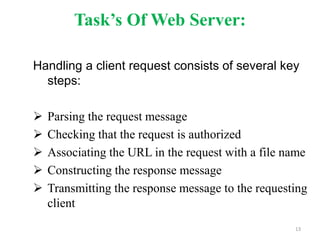 Task’s Of Web Server:
Handling a client request consists of several key
steps:
 Parsing the request message
 Checking that the request is authorized
 Associating the URL in the request with a file name
 Constructing the response message
 Transmitting the response message to the requesting
client
13
 