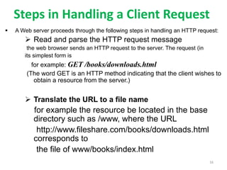 Steps in Handling a Client Request
 A Web server proceeds through the following steps in handling an HTTP request:
 Read and parse the HTTP request message
the web browser sends an HTTP request to the server. The request (in
its simplest form is
for example: GET /books/downloads.html
(The word GET is an HTTP method indicating that the client wishes to
obtain a resource from the server.)
 Translate the URL to a file name
for example the resource be located in the base
directory such as /www, where the URL
http://www.fileshare.com/books/downloads.html
corresponds to
the file of www/books/index.html
16
 