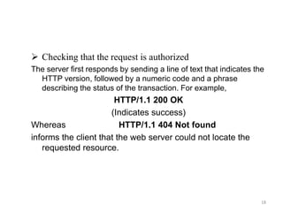  Checking that the request is authorized
The server first responds by sending a line of text that indicates the
HTTP version, followed by a numeric code and a phrase
describing the status of the transaction. For example,
HTTP/1.1 200 OK
(Indicates success)
Whereas HTTP/1.1 404 Not found
informs the client that the web server could not locate the
requested resource.
18
 