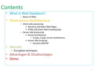 Contents
• What Is Web Database?
– Basics of Web
• Client-Server Archietecture
– Client side processing
» Dynamic and Static Web Pages
» HTML,CSS,Client Side Scripting,Ajax
– Server side processing
» Server Architecture
• 2 layer, 3 layer server architecture,
» Server Side Scripting
• Servlets,ASP,PHP
• Security
– Encryption techniques
• Advantages & Disadvantages
• Demo
2
 