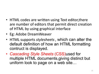• HTML codes are written using Text editor,there
are number of editors that permit direct creation
of HTML by using graphical interface
• Eg: Adobe DreamWeaver
• HTML supports stylesheets , which can alter the
default definition of how an HTML formatting
contruct is displayed.
• Cascading Style Sheets (CSS)used for
multiple HTML documents,giving distinct but
uniform look to page on a web site…
22
 