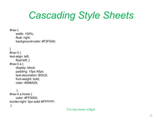 Cascading Style Sheets
#nav {
width: 100%;
float: right;
background-color: #F2F5A9;
}
#nav li {
text-align: left;
float:left; }
#nav li a {
display: block;
padding: 15px 45px;
text-decoration: BOLD;
font-weight: bold;
color: #088A29;
}
#nav li a:hover {
color: #FF0000;
border-right: 5px solid #FFFFFF;
}
For top menu widget
23
 