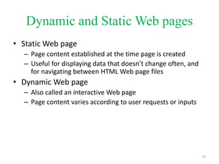 Dynamic and Static Web pages
• Static Web page
– Page content established at the time page is created
– Useful for displaying data that doesn’t change often, and
for navigating between HTML Web page files
• Dynamic Web page
– Also called an interactive Web page
– Page content varies according to user requests or inputs
26
 
