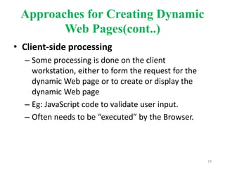 Approaches for Creating Dynamic
Web Pages(cont..)
• Client-side processing
– Some processing is done on the client
workstation, either to form the request for the
dynamic Web page or to create or display the
dynamic Web page
– Eg: JavaScript code to validate user input.
– Often needs to be “executed” by the Browser.
29
 