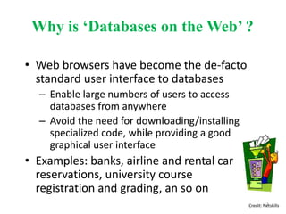 Why is ‘Databases on the Web’ ?
• Web browsers have become the de-facto
standard user interface to databases
– Enable large numbers of users to access
databases from anywhere
– Avoid the need for downloading/installing
specialized code, while providing a good
graphical user interface
• Examples: banks, airline and rental car
reservations, university course
registration and grading, an so on
Credit: Netskills3
 