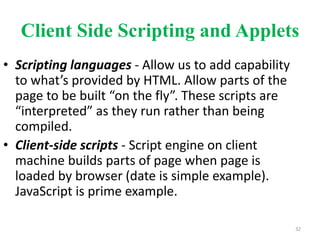 Client Side Scripting and Applets
• Scripting languages - Allow us to add capability
to what’s provided by HTML. Allow parts of the
page to be built “on the fly”. These scripts are
“interpreted” as they run rather than being
compiled.
• Client-side scripts - Script engine on client
machine builds parts of page when page is
loaded by browser (date is simple example).
JavaScript is prime example.
32
 
