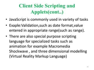Client Side Scripting and
Applets(cont..)
• JavaScript is commonly used in variety of tasks
• Exaple:Validation,such as date format,value
entered in appropriate range(such as range).
• There are also special purpose scripting
language for specialized tasks such as
animation for example Macromedia
Shockwave , and three dimensional modelling
(Virtual Reality Markup Language)
33
 