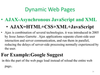 Dynamic Web Pages
• AJAX-Asynchronous JavaScript and XML
• AJAX=HTML+CSS+XML+JavaScript
• Ajax is combination of several technologies. it was introduced in 2005
by Jesse James Garrette . Ajax applications separate client-side user
interaction and server communication, and run them in parallel,
reducing the delays of server-side processing normally experienced by
the user.
For Example:Google Suggest
in this the part of the web page load instead of reload the entire web
page.
34
 