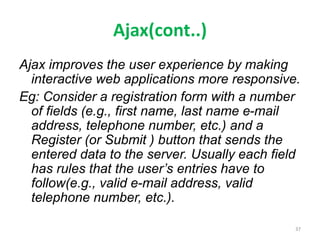 Ajax(cont..)
Ajax improves the user experience by making
interactive web applications more responsive.
Eg: Consider a registration form with a number
of fields (e.g., first name, last name e-mail
address, telephone number, etc.) and a
Register (or Submit ) button that sends the
entered data to the server. Usually each field
has rules that the user’s entries have to
follow(e.g., valid e-mail address, valid
telephone number, etc.).
37
 