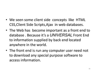 • We seen some client side concepts like HTML
CSS,Client Side Scripts,Ajax in web databases.
• The Web has become important as a front end to
database . Because it’s a UNIVERSAL Front End
to information supplied by back end located
anywhere in the world.
• The front end is run any computer user need not
to download any special purpose software to
access information.
38
 