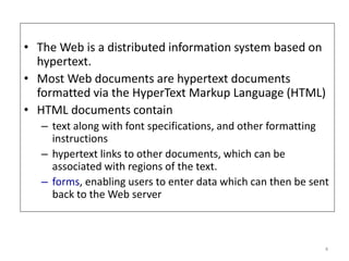 • The Web is a distributed information system based on
hypertext.
• Most Web documents are hypertext documents
formatted via the HyperText Markup Language (HTML)
• HTML documents contain
– text along with font specifications, and other formatting
instructions
– hypertext links to other documents, which can be
associated with regions of the text.
– forms, enabling users to enter data which can then be sent
back to the Web server
4
 