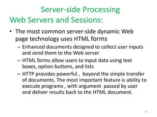 Server-side Processing
Web Servers and Sessions:
• The most common server-side dynamic Web
page technology uses HTML forms
– Enhanced documents designed to collect user inputs
and send them to the Web server
– HTML forms allow users to input data using text
boxes, option buttons, and lists
– HTTP provides powerful , beyond the simple transfer
of documents. The most important feature is ability to
execute programs , with argument passed by user
and deliver results back to the HTML document.
41
 