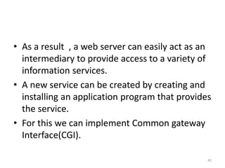 • As a result , a web server can easily act as an
intermediary to provide access to a variety of
information services.
• A new service can be created by creating and
installing an application program that provides
the service.
• For this we can implement Common gateway
Interface(CGI).
42
 