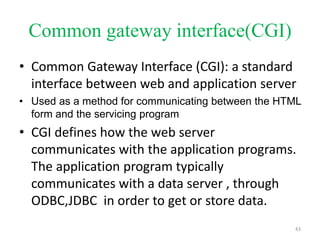 Common gateway interface(CGI)
• Common Gateway Interface (CGI): a standard
interface between web and application server
• Used as a method for communicating between the HTML
form and the servicing program
• CGI defines how the web server
communicates with the application programs.
The application program typically
communicates with a data server , through
ODBC,JDBC in order to get or store data.
43
 