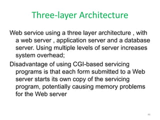 Three-layer Architecture
Web service using a three layer architecture , with
a web server , application server and a database
server. Using multiple levels of server increases
system overhead;
Disadvantage of using CGI-based servicing
programs is that each form submitted to a Web
server starts its own copy of the servicing
program, potentially causing memory problems
for the Web server
46
 