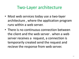Two-Layer architecture
• Most web services today use a two-layer
architecture , where the application program
runs within a web server.
• There is no continuous connection between
the client and the web server . when a web
server receives a request, a connection is
temporarily created send the request and
recieve the response from web server.
47
 