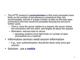 • The HTTP protocol is connectionless is that most computers have
limits on the number of simultaneous connections they can
accommadate, and the if a large number of sites on the web open
connections,this limit would be exceeded denying the service to
further users.
– That is, once the server replies to a request, the server closes
the connection with the client, and forgets all about the request
– Motivation: reduces load on server
• operating systems have tight limits on number of open
connections on a machine
• Information services need session information
– E.g., user authentication should be done only once per
session
• Solution: use a cookie
48
 