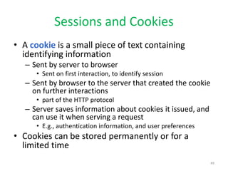 Sessions and Cookies
• A cookie is a small piece of text containing
identifying information
– Sent by server to browser
• Sent on first interaction, to identify session
– Sent by browser to the server that created the cookie
on further interactions
• part of the HTTP protocol
– Server saves information about cookies it issued, and
can use it when serving a request
• E.g., authentication information, and user preferences
• Cookies can be stored permanently or for a
limited time
49
 