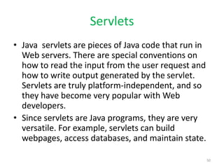 Servlets
• Java servlets are pieces of Java code that run in
Web servers. There are special conventions on
how to read the input from the user request and
how to write output generated by the servlet.
Servlets are truly platform-independent, and so
they have become very popular with Web
developers.
• Since servlets are Java programs, they are very
versatile. For example, servlets can build
webpages, access databases, and maintain state.
50
 