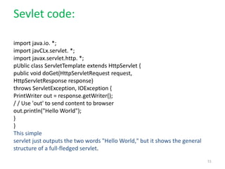 Sevlet code:
import java.io. *;
import javCLx.servlet. *;
import javax.servlet.http. *;
pUblic class ServletTemplate extends HttpServlet {
public void doGet(HttpServletRequest request,
HttpServletResponse response)
throws ServletException, IOException {
PrintWriter out = response.getWriter();
/ / Use 'out' to send content to browser
out.println("Hello World");
}
}
This simple
servlet just outputs the two words "Hello World," but it shows the general
structure of a full-fledged servlet.
51
 
