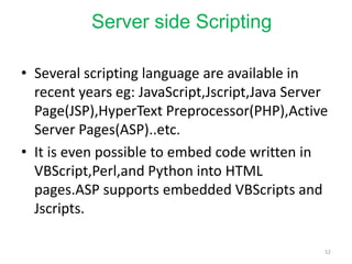 Server side Scripting
• Several scripting language are available in
recent years eg: JavaScript,Jscript,Java Server
Page(JSP),HyperText Preprocessor(PHP),Active
Server Pages(ASP)..etc.
• It is even possible to embed code written in
VBScript,Perl,and Python into HTML
pages.ASP supports embedded VBScripts and
Jscripts.
52
 