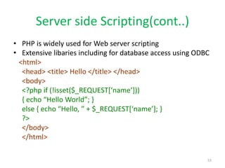 Server side Scripting(cont..)
• PHP is widely used for Web server scripting
• Extensive libaries including for database access using ODBC
<html>
<head> <title> Hello </title> </head>
<body>
<?php if (!isset($_REQUEST[‘name’]))
{ echo “Hello World”; }
else { echo “Hello, ” + $_REQUEST[‘name’]; }
?>
</body>
</html>
53
 
