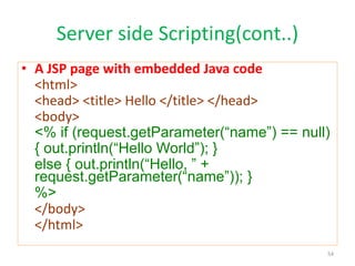 Server side Scripting(cont..)
• A JSP page with embedded Java code
<html>
<head> <title> Hello </title> </head>
<body>
<% if (request.getParameter(“name”) == null)
{ out.println(“Hello World”); }
else { out.println(“Hello, ” +
request.getParameter(“name”)); }
%>
</body>
</html>
54
 