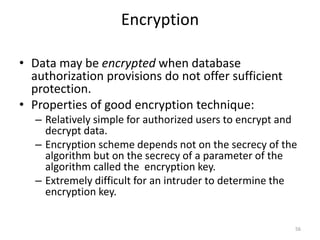 Encryption
• Data may be encrypted when database
authorization provisions do not offer sufficient
protection.
• Properties of good encryption technique:
– Relatively simple for authorized users to encrypt and
decrypt data.
– Encryption scheme depends not on the secrecy of the
algorithm but on the secrecy of a parameter of the
algorithm called the encryption key.
– Extremely difficult for an intruder to determine the
encryption key.
56
 