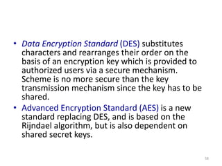 • Data Encryption Standard (DES) substitutes
characters and rearranges their order on the
basis of an encryption key which is provided to
authorized users via a secure mechanism.
Scheme is no more secure than the key
transmission mechanism since the key has to be
shared.
• Advanced Encryption Standard (AES) is a new
standard replacing DES, and is based on the
Rijndael algorithm, but is also dependent on
shared secret keys.
58
 