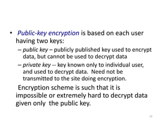 • Public-key encryption is based on each user
having two keys:
– public key – publicly published key used to encrypt
data, but cannot be used to decrypt data
– private key -- key known only to individual user,
and used to decrypt data. Need not be
transmitted to the site doing encryption.
Encryption scheme is such that it is
impossible or extremely hard to decrypt data
given only the public key.
59
 